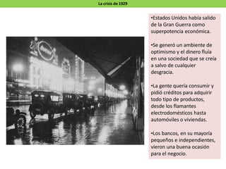 La crisis de 1929
•Estados Unidos había salido
de la Gran Guerra como
superpotencia económica.
•Se generó un ambiente de
optimismo y el dinero fluía
en una sociedad que se creía
a salvo de cualquier
desgracia.
•La gente quería consumir y
pidió créditos para adquirir
todo tipo de productos,
desde los flamantes
electrodomésticos hasta
automóviles o viviendas.
•Los bancos, en su mayoría
pequeños e independientes,
vieron una buena ocasión
para el negocio.
 