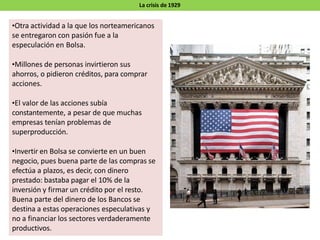 La crisis de 1929
•Otra actividad a la que los norteamericanos
se entregaron con pasión fue a la
especulación en Bolsa.
•Millones de personas invirtieron sus
ahorros, o pidieron créditos, para comprar
acciones.
•El valor de las acciones subía
constantemente, a pesar de que muchas
empresas tenían problemas de
superproducción.
•Invertir en Bolsa se convierte en un buen
negocio, pues buena parte de las compras se
efectúa a plazos, es decir, con dinero
prestado: bastaba pagar el 10% de la
inversión y firmar un crédito por el resto.
Buena parte del dinero de los Bancos se
destina a estas operaciones especulativas y
no a financiar los sectores verdaderamente
productivos.
 