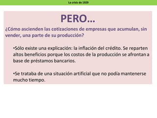 PERO…
¿Cómo ascienden las cotizaciones de empresas que acumulan, sin
vender, una parte de su producción?
•Sólo existe una explicación: la inflación del crédito. Se reparten
altos beneficios porque los costos de la producción se afrontan a
base de préstamos bancarios.
•Se trataba de una situación artificial que no podía mantenerse
mucho tiempo.
La crisis de 1929
 