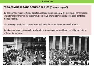 La crisis de 1929
TODO CAMBIÓ EL 24 DE OCTUBRE DE 1929 (“jueves negro”)
•La confianza en que se había asentado el sistema se rompió y los inversores comenzaron
a vender masivamente sus acciones. El objetivo era vender cuanto antes para perder lo
menos posible.
•Sin embargo, no había compradores y el valor de las acciones comenzó a bajar.
•Los bancos, para evitar un derrumbe del sistema, aportaron billones de dólares y dieron
órdenes de compra.
 