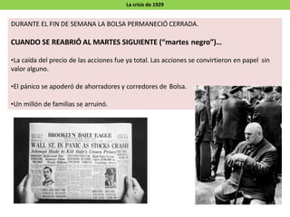 La crisis de 1929
DURANTE EL FIN DE SEMANA LA BOLSA PERMANECIÓ CERRADA.
CUANDO SE REABRIÓ AL MARTES SIGUIENTE (“martes negro”)…
•La caída del precio de las acciones fue ya total. Las acciones se convirtieron en papel sin
valor alguno.
•El pánico se apoderó de ahorradores y corredores de Bolsa.
•Un millón de familias se arruinó.
 