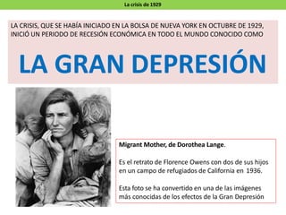La crisis de 1929
LA CRISIS, QUE SE HABÍA INICIADO EN LA BOLSA DE NUEVA YORK EN OCTUBRE DE 1929,
INICIÓ UN PERIODO DE RECESIÓN ECONÓMICA EN TODO EL MUNDO CONOCIDO COMO
LA GRAN DEPRESIÓN
Migrant Mother, de Dorothea Lange.
Es el retrato de Florence Owens con dos de sus hijos
en un campo de refugiados de California en 1936.
Esta foto se ha convertido en una de las imágenes
más conocidas de los efectos de la Gran Depresión
 