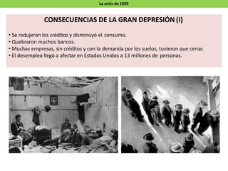 La crisis de 1929
CONSECUENCIAS DE LA GRAN DEPRESIÓN (I)
• Se redujeron los créditos y disminuyó el consumo.
• Quebraron muchos bancos.
• Muchas empresas, sin créditos y con la demanda por los suelos, tuvieron que cerrar.
• El desempleo llegó a afectar en Estados Unidos a 13 millones de personas.
 