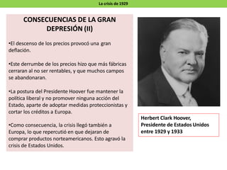 La crisis de 1929
CONSECUENCIAS DE LA GRAN
DEPRESIÓN (II)
•El descenso de los precios provocó una gran
deflación.
•Este derrumbe de los precios hizo que más fábricas
cerraran al no ser rentables, y que muchos campos
se abandonaran.
•La postura del Presidente Hoover fue mantener la
política liberal y no promover ninguna acción del
Estado, aparte de adoptar medidas proteccionistas y
cortar los créditos a Europa.
•Como consecuencia, la crisis llegó también a
Europa, lo que repercutió en que dejaran de
comprar productos norteamericanos. Esto agravó la
crisis de Estados Unidos.
Herbert Clark Hoover,
Presidente de Estados Unidos
entre 1929 y 1933
 