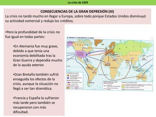 La crisis de 1929
•Pero la profundidad de la crisis no
fue igual en todas partes:
•En Alemania fue muy grave,
debido a que tenía una
economía debilitada tras la
Gran Guerra y dependía mucho
de la ayuda exterior.
•Gran Bretaña también sufrió
enseguida los efectos de la
crisis, aunque la situación no
llegó a ser tan dramática.
•Francia y España la sufrieron
más tarde pero también se
recuperaron con más
dificultad.
CONSECUENCIAS DE LA GRAN DEPRESIÓN (III)
La crisis no tardó mucho en llegar a Europa, sobre todo porque Estados Unidos disminuyó
su actividad comercial y redujo los créditos.
 
