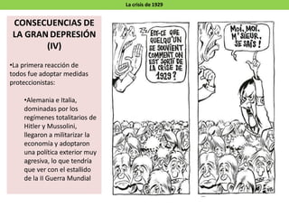 La crisis de 1929
CONSECUENCIAS DE
LA GRAN DEPRESIÓN
(IV)
•La primera reacción de
todos fue adoptar medidas
proteccionistas:
•Alemania e Italia,
dominadas por los
regímenes totalitarios de
Hitler y Mussolini,
llegaron a militarizar la
economía y adoptaron
una política exterior muy
agresiva, lo que tendría
que ver con el estallido
de la II Guerra Mundial
 