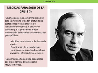 La crisis de 1929
MEDIDAS PARA SALIR DE LA
CRISIS (I)
•Muchos gobiernos comprendieron que
para salir de una crisis tan profunda no
bastaban las recetas clásicas del
liberalismo económico. Y ensayaron
políticas que suponían una mayor
intervención del Estado y un aumento del
gasto público:
•Medidas para favorecer la demanda
interior.
•Planificación de la producción.
•Un sistema de seguridad social que
aliviase los efectos del desempleo.
•Estas medidas habían sido propuestas
por el economista británico John
Maynard Keynes.
 