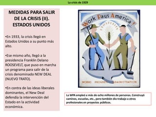 La crisis de 1929
MEDIDAS PARA SALIR
DE LA CRISIS (II).
ESTADOS UNIDOS
•En 1933, la crisis llegó en
Estados Unidos a su punto más
alto.
•Ese mismo año, llegó a la
presidencia Franklin Delano
ROOSEVELT, que puso en marcha
un programa para salir de la
crisis denominado NEW DEAL
(NUEVO TRATO).
•En contra de las ideas liberales
dominantes, el New Deal
defendía la intervención del
Estado en la actividad
económica.
La WPA empleó a más de ocho millones de personas. Construyó
caminos, escuelas, etc., pero también dio trabajo a otros
profesionales en proyectos públicos.
 