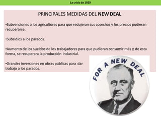 PRINCIPALES MEDIDAS DEL NEW DEAL
•Subvenciones a los agricultores para que redujeran sus cosechas y los precios pudieran
recuperarse.
•Subsidios a los parados.
•Aumento de los sueldos de los trabajadores para que pudieran consumir más y, de esta
forma, se recuperara la producción industrial.
•Grandes inversiones en obras públicas para dar
trabajo a los parados.
La crisis de 1929
 