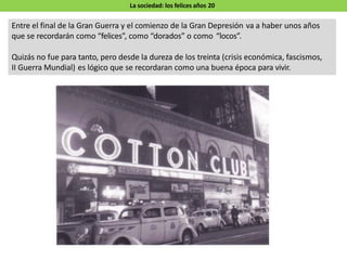 La sociedad: los felices años 20
Entre el final de la Gran Guerra y el comienzo de la Gran Depresión va a haber unos años
que se recordarán como “felices”, como “dorados” o como “locos”.
Quizás no fue para tanto, pero desde la dureza de los treinta (crisis económica, fascismos,
II Guerra Mundial) es lógico que se recordaran como una buena época para vivir.
 