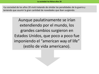 La sociedad: los felices años 20
•La sociedad de los años 20 vivió tratando de olvidar las penalidades de la guerra y
teniendo que asumir la gran cantidad de novedades que iban surgiendo.
Aunque paulatinamente se irían
extendiendo por el mundo, los
grandes cambios surgieron en
Estados Unidos, que poco a poco fue
imponiendo el “american way of life”
(estilo de vida americano).
 