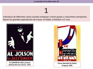 La sociedad: de los felices años 20
1
Individuos de diferentes clases sociales empiezan a tener gustos y costumbres semejantes.
Nacen los grandes espectáculos de masas: el fútbol, el béisbol o el cine.
EL CANTOR DE JAZZ, primera
película del cine sonoro. 1927.
Primer Mundial de fútbol.
Uruguay, 1930.
 