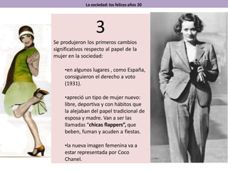 La sociedad: los felices años 20
3
Se produjeron los primeros cambios
significativos respecto al papel de la
mujer en la sociedad:
•en algunos lugares , como España,
consiguieron el derecho a voto
(1931).
•apreció un tipo de mujer nuevo:
libre, deportiva y con hábitos que
la alejaban del papel tradicional de
esposa y madre. Van a ser las
llamadas “chicas flappers”, que
beben, fuman y acuden a fiestas.
•la nueva imagen femenina va a
estar representada por Coco
Chanel.
 