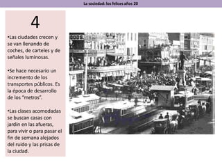 La sociedad: los felices años 20
4
•Las ciudades crecen y
se van llenando de
coches, de carteles y de
señales luminosas.
•Se hace necesario un
incremento de los
transportes públicos. Es
la época de desarrollo
de los “metros”.
•Las clases acomodadas
se buscan casas con
jardín en las afueras,
para vivir o para pasar el
fin de semana alejados
del ruido y las prisas de
la ciudad.
 