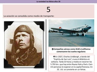 La sociedad: los felices años 20
5
La aviación se consolida como medio de transporte:
En 1927, Charles Lindbergh, a bordo del
“Espíritu de San Luis”, cruza el Atlántico en
solitario. Tarda 33 horas y media en recorrer los
5.793 km. que hay entre Nueva York y París. Cien
mil personas lo esperan en la capital francesa. En
EE. UU. se convierte en un héroe.
Compañías aéreas como KLM oLufthansa
comenzaron los vuelos regulares
 
