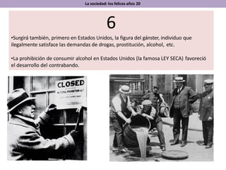 La sociedad: los felices años 20
6
•Surgirá también, primero en Estados Unidos, la figura del gánster, individuo que
ilegalmente satisface las demandas de drogas, prostitución, alcohol, etc.
•La prohibición de consumir alcohol en Estados Unidos (la famosa LEY SECA) favoreció
el desarrollo del contrabando.
 