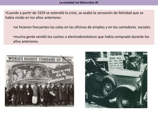 •Cuando a partir de 1929 se extendió la crisis, se acabó la sensación de felicidad que se
había vivido en los años anteriores:
•se hicieron frecuentes las colas en las oficinas de empleo y en los comedores sociales
•mucha gente vendió los coches o electrodomésticos que había comprado durante los
años anteriores.
La sociedad: los felices años 20
 