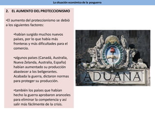 La situación económica de la posguerra
2. EL AUMENTO DEL PROTECCIONISMO
•El aumento del proteccionismo se debió
a los siguientes factores:
•habían surgido muchos nuevos
países, por lo que había más
fronteras y más dificultades para el
comercio.
•algunos países (Canadá, Australia,
Nueva Zelanda, Australia, España)
habían aumentado su producción
abastecer a los beligerantes.
Acabada la guerra, dictaron normas
para proteger su producción.
•también los países que habían
hecho la guerra aprobaron aranceles
para eliminar la competencia y así
salir más fácilmente de la crisis.
 