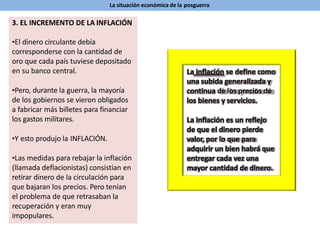 La situación económica de la posguerra
3. EL INCREMENTO DE LA INFLACIÓN
•El dinero circulante debía
corresponderse con la cantidad de
oro que cada país tuviese depositado
en su banco central.
•Pero, durante la guerra, la mayoría
de los gobiernos se vieron obligados
a fabricar más billetes para financiar
los gastos militares.
•Y esto produjo la INFLACIÓN.
•Las medidas para rebajar la inflación
(llamada deflacionistas) consistían en
retirar dinero de la circulación para
que bajaran los precios. Pero tenían
el problema de que retrasaban la
recuperación y eran muy
impopulares.
La inflación se define como
una subida generalizada y
continua de los precios de
los bienes y servicios.
La inflación es un reflejo
de que el dinero pierde
valor, por lo que para
adquirir un bien habrá que
entregar cada vez una
mayor cantidad de dinero.
 