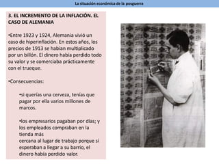 La situación económica de la posguerra
3. EL INCREMENTO DE LA INFLACIÓN. EL
CASO DE ALEMANIA
•Entre 1923 y 1924, Alemania vivió un
caso de hiperinflación. En estos años, los
precios de 1913 se habían multiplicado
por un billón. El dinero había perdido todo
su valor y se comerciaba prácticamente
con el trueque.
•Consecuencias:
•si querías una cerveza, tenías que
pagar por ella varios millones de
marcos.
•los empresarios pagaban por días; y
los empleados compraban en la
tienda más
cercana al lugar de trabajo porque si
esperaban a llegar a su barrio, el
dinero había perdido valor.
 
