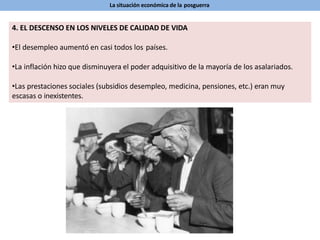La situación económica de la posguerra
4. EL DESCENSO EN LOS NIVELES DE CALIDAD DE VIDA
•El desempleo aumentó en casi todos los países.
•La inflación hizo que disminuyera el poder adquisitivo de la mayoría de los asalariados.
•Las prestaciones sociales (subsidios desempleo, medicina, pensiones, etc.) eran muy
escasas o inexistentes.
 