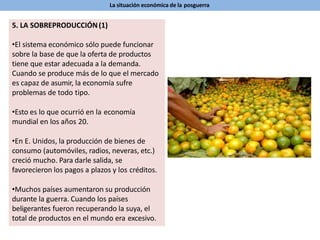 La situación económica de la posguerra
5. LA SOBREPRODUCCIÓN(1)
•El sistema económico sólo puede funcionar
sobre la base de que la oferta de productos
tiene que estar adecuada a la demanda.
Cuando se produce más de lo que el mercado
es capaz de asumir, la economía sufre
problemas de todo tipo.
•Esto es lo que ocurrió en la economía
mundial en los años 20.
•En E. Unidos, la producción de bienes de
consumo (automóviles, radios, neveras, etc.)
creció mucho. Para darle salida, se
favorecieron los pagos a plazos y los créditos.
•Muchos países aumentaron su producción
durante la guerra. Cuando los países
beligerantes fueron recuperando la suya, el
total de productos en el mundo era excesivo.
 