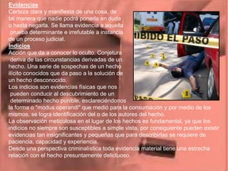 Evidencias
Certeza clara y manifiesta de una cosa, de
tal manera que nadie podrá ponerla en duda
o hasta negarla. Se llama evidencia a aquella
prueba determinante e irrefutable a instancia
de un proceso judicial.
Indicios
Acción que da a conocer lo oculto. Conjetura
deriva de las circunstancias derivadas de un
hecho. Una serie de sospechas de un hecho
ilícito conocidos que da paso a la solución de
un hecho desconocido.
Los indicios son evidencias físicas que nos
pueden conducir al descubrimiento de un
determinado hecho punible, esclareciéndonos
la forma o "modus operandi" que medió para la consumación y por medio de los
mismos, se logra identificación del o de los autores del hecho.
La observación meticulosa en el lugar de los hechos es fundamental, ya que los
indicios no siempre son susceptibles a simple vista, por consiguiente pueden existir
evidencias tan insignificantes y pequeñas que para describirlas se requiere de
paciencia, capacidad y experiencia.
Desde una perspectiva criminalística toda evidencia material tiene una estrecha
relación con el hecho presuntamente delictuoso.
 