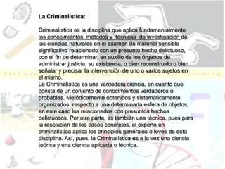 La Criminalística:
Criminalística es la disciplina que aplica fundamentalmente
los conocimientos, métodos y técnicas de investigación de
las ciencias naturales en el examen de material sensible
significativo relacionado con un presunto hecho delictuoso,
con el fin de determinar, en auxilio de los órganos de
administrar justicia, su existencia, o bien reconstruirlo o bien
señalar y precisar la intervención de uno o varios sujetos en
el mismo.
La Criminalística es una verdadera ciencia, en cuanto que
consta de un conjunto de conocimientos verdaderos o
probables. Metódicamente obtenidos y sistemáticamente
organizados, respecto a una determinada esfera de objetos;
en este caso los relacionados con presuntos hechos
delictuosos. Por otra parte, es también una técnica, pues para
la resolución de los casos concretos, el experto en
criminalística aplica los principios generales o leyes de esta
disciplina. Así, pues, la Criminalística es a la vez una ciencia
teórica y una ciencia aplicada o técnica.
 