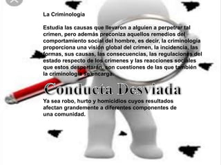 La Criminología
Estudia las causas que llevaron a alguien a perpetrar tal
crimen, pero además preconiza aquellos remedios del
comportamiento social del hombre, es decir, la criminología
proporciona una visión global del crimen, la incidencia, las
formas, sus causas, las consecuencias, las regulaciones del
estado respecto de los crímenes y las reacciones sociales
que estos despertarán, son cuestiones de las que también
la criminología se encarga.
Ya sea robo, hurto y homicidios cuyos resultados
afectan grandemente a diferentes componentes de
una comunidad.
 