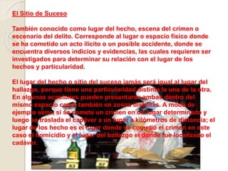 El Sitio de Suceso
También conocido como lugar del hecho, escena del crimen o
escenario del delito. Corresponde al lugar o espacio físico donde
se ha cometido un acto ilícito o un posible accidente, donde se
encuentra diversos indicios y evidencias, las cuales requieren ser
investigados para determinar su relación con el lugar de los
hechos y particularidad.
El lugar del hecho o sitio del suceso jamás será igual al lugar del
hallazgo, porque tiene una particularidad distinta la una de la otra.
En algunas ocasiones pueden presentarse ambas dentro del
mismo espacio como también en zonas distintas. A modo de
ejemplo seria, si se comete un crimen en un lugar determinado y
luego se traslada el cadáver a un lugar a kilómetros de distancia; el
lugar de los hecho es el lugar donde se cometió el crimen en este
caso el homicidio y el lugar del hallazgo el donde fue localizado el
cadáver.
 