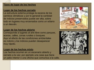 Tipos de lugar de los hechos
Lugar de los hechos cerrado
La estructura externa protege la escena de los
cambios climáticos y por lo general la cantidad
de indicios preservados puede ser alta, sobre
todo en lugares muy encerrados como un sótano
o un desván.
Lugar de los hechos abierto
Corresponde a lugares al aire libre como parques,
aceras, calles, zonas rurales o bosques.
Aquí el efecto de las condiciones ambientales
es notorio y los indicios pueden desaparecer
muy rápido.
Lugar de los hechos mixto
Los hechos ocurren en un escenario abierto y
cerrado a la vez; por ejemplo una casa que tiene
un patio interior o una oficina que comunica a la calle.
 
