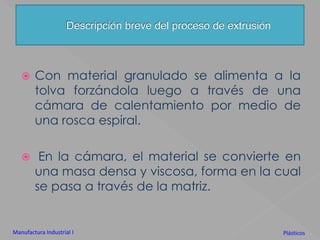 Descripción breve del proceso de extrusiónCon material granulado se alimenta a la tolva forzándola luego a través de una cámara de calentamiento por medio de una rosca espiral. En la cámara, el material se convierte en una masa densa y viscosa, forma en la cual se pasa a través de la matriz.Manufactura Industrial IPlásticos