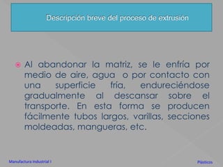 Descripción breve del proceso de extrusiónAl abandonar la matriz, se le enfría por medio de aire, agua  o por contacto con una superficie fría, endureciéndose gradualmente al descansar sobre el transporte. En esta forma se producen fácilmente tubos largos, varillas, secciones moldeadas, mangueras, etc.Manufactura Industrial IPlásticos