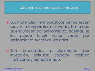 Los materiales  termoplásticos permanecen suaves  a temperaturas elevadas hasta que se endurecen por enfriamiento; además, se les puede fundir varias veces por aplicaciones sucesivas  de calor. Son procesados principalmente por inyección, extrusión, soplado, moldeo tradicional y termoformado.Características compuestos termoplásticosManufactura Industrial IPlásticos