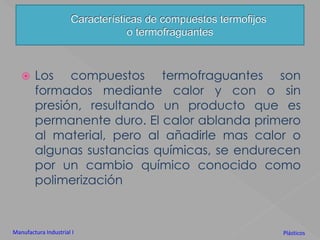 Características de compuestos termofijoso termofraguantesLos compuestos termofraguantes son formados mediante calor y con o sin presión, resultando un producto que es  permanente duro. El calor ablanda primero al material, pero al añadirle mas calor o algunas sustancias químicas, se endurecen por un cambio químico conocido como polimerizaciónManufactura Industrial IPlásticos