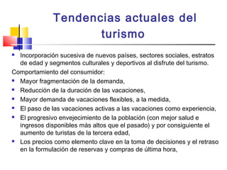 Tendencias actuales del
turismo
 Incorporación sucesiva de nuevos países, sectores sociales, estratos
de edad y segmentos culturales y deportivos al disfrute del turismo.
Comportamiento del consumidor:
 Mayor fragmentación de la demanda,
 Reducción de la duración de las vacaciones,
 Mayor demanda de vacaciones flexibles, a la medida,
 El paso de las vacaciones activas a las vacaciones como experiencia,
 El progresivo envejecimiento de la población (con mejor salud e
ingresos disponibles más altos que el pasado) y por consiguiente el
aumento de turistas de la tercera edad,
 Los precios como elemento clave en la toma de decisiones y el retraso
en la formulación de reservas y compras de última hora,
 