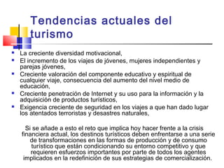 Tendencias actuales del
turismo
 La creciente diversidad motivacional,
 El incremento de los viajes de jóvenes, mujeres independientes y
parejas jóvenes,
 Creciente valoración del componente educativo y espiritual de
cualquier viaje, consecuencia del aumento del nivel medio de
educación,
 Creciente penetración de Internet y su uso para la información y la
adquisición de productos turísticos,
 Exigencia creciente de seguridad en los viajes a que han dado lugar
los atentados terroristas y desastres naturales,
Si se añade a esto el reto que implica hoy hacer frente a la crisis
financiera actual, los destinos turísticos deben enfrentarse a una serie
de transformaciones en las formas de producción y de consumo
turístico que están condicionando su entorno competitivo y que
requieren esfuerzos importantes por parte de todos los agentes
implicados en la redefinición de sus estrategias de comercialización.
 