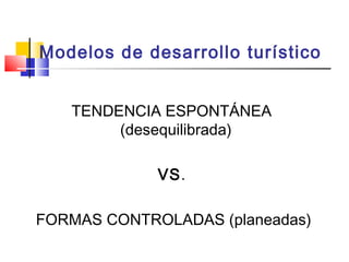 Modelos de desarrollo turístico
TENDENCIA ESPONTÁNEA
(desequilibrada)
VS.
FORMAS CONTROLADAS (planeadas)
 