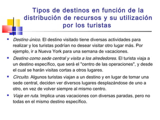 Tipos de destinos en función de la
distribución de recursos y su utilización
por los turistas
 Destino único. El destino visitado tiene diversas actividades para
realizar y los turistas podrían no desear visitar otro lugar más. Por
ejemplo, ir a Nueva York para una semana de vacaciones.
 Destino como sede central y visita a los alrededores. El turista viaja a
un destino específico, que será el "centro de las operaciones", y desde
el cual se harán visitas cortas a otros lugares.
 Circuito. Algunos turistas viajan a un destino y en lugar de tomar una
sede central, deciden ver diversos lugares desplazándose de uno a
otro, en vez de volver siempre al mismo centro.
 Viaje en ruta. Implica unas vacaciones con diversas paradas, pero no
todas en el mismo destino específico.
 