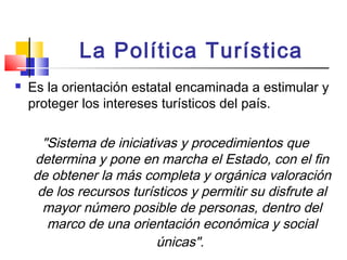 La Política Turística
 Es la orientación estatal encaminada a estimular y
proteger los intereses turísticos del país.
"Sistema de iniciativas y procedimientos que
determina y pone en marcha el Estado, con el fin
de obtener la más completa y orgánica valoración
de los recursos turísticos y permitir su disfrute al
mayor número posible de personas, dentro del
marco de una orientación económica y social
únicas".
 
