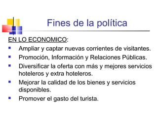 Fines de la política
EN LO ECONOMICO:
 Ampliar y captar nuevas corrientes de visitantes.
 Promoción, Información y Relaciones Públicas.
 Diversificar la oferta con más y mejores servicios
hoteleros y extra hoteleros.
 Mejorar la calidad de los bienes y servicios
disponibles.
 Promover el gasto del turista.
 