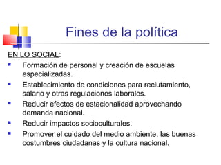 Fines de la política
EN LO SOCIAL:
 Formación de personal y creación de escuelas
especializadas.
 Establecimiento de condiciones para reclutamiento,
salario y otras regulaciones laborales.
 Reducir efectos de estacionalidad aprovechando
demanda nacional.
 Reducir impactos socioculturales.
 Promover el cuidado del medio ambiente, las buenas
costumbres ciudadanas y la cultura nacional.
 