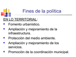 Fines de la política
EN LO TERRITORIAL:
 Fomento urbanístico.
 Ampliación y mejoramiento de la
infraestructura.
 Protección del medio ambiente.
 Ampliación y mejoramiento de los
servicios.
 Promoción de la coordinación municipal.
 