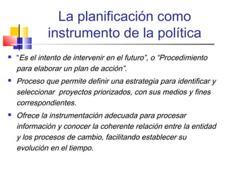 La planificación como
instrumento de la política
 “Es el intento de intervenir en el futuro”, o “Procedimiento
para elaborar un plan de acción”.
 Proceso que permite definir una estrategia para identificar y
seleccionar proyectos priorizados, con sus medios y fines
correspondientes.
 Ofrece la instrumentación adecuada para procesar
información y conocer la coherente relación entre la entidad
y los procesos de cambio, facilitando establecer su
evolución en el tiempo.
 