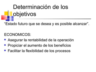 Determinación de los
objetivos
“Estado futuro que se desea y es posible alcanzar”.
ECONOMICOS:
 Asegurar la rentabilidad de la operación
 Propiciar el aumento de los beneficios
 Facilitar la flexibilidad de los procesos
 