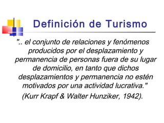 Definición de Turismo
".. el conjunto de relaciones y fenómenos
producidos por el desplazamiento y
permanencia de personas fuera de su lugar
de domicilio, en tanto que dichos
desplazamientos y permanencia no estén
motivados por una actividad lucrativa."
(Kurr Krapf & Walter Hunziker, 1942).
 