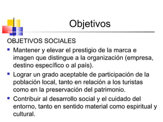 Objetivos
OBJETIVOS SOCIALES
 Mantener y elevar el prestigio de la marca e
imagen que distingue a la organización (empresa,
destino específico o al país).
 Lograr un grado aceptable de participación de la
población local, tanto en relación a los turistas
como en la preservación del patrimonio.
 Contribuir al desarrollo social y el cuidado del
entorno, tanto en sentido material como espiritual y
cultural.
 