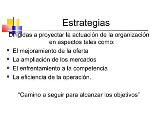 Estrategias
Dirigidas a proyectar la actuación de la organización
en aspectos tales como:
 El mejoramiento de la oferta
 La ampliación de los mercados
 El enfrentamiento a la competencia
 La eficiencia de la operación.
“Camino a seguir para alcanzar los objetivos”
 