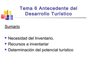Tema 6 Antecedente del
Desarrollo Turístico
Sumario
 Necesidad del Inventario.
 Recursos a inventariar
 Determinación del potencial turístico
 