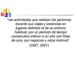 "las actividades que realizan las personas
durante sus viajes y estancias en
lugares distintos al de su entorno
habitual, por un período de tiempo
consecutivo inferior a un año con fines
de ocio, por negocios y otros motivos".
(OMT, 2001)
 